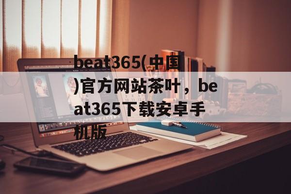 beat365(中国)官方网站茶叶，beat365下载安卓手机版